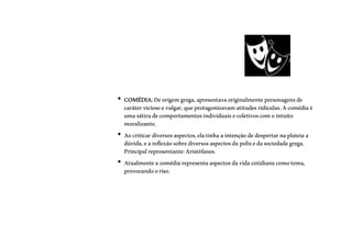 • COMÉDIA:Deorigemgrega,apresentavaoriginalmentepersonagensde
caráterviciosoevulgar,queprotagonizavamatitudesridículas.Acomédiaé
umasátiradecomportamentosindividuais ecoletivoscomointuito
moralizante.
• Aocriticardiversosaspectos,elatinhaaintençãodedespertarnaplateiaa
dúvida,eareflexãosobrediversosaspectosdapolisedasociedadegrega.
Principalrepresentante:Aristófanes.
• Atualmenteacomédiarepresentaaspectosdavidacotidianacomotema,
provocandooriso.
 