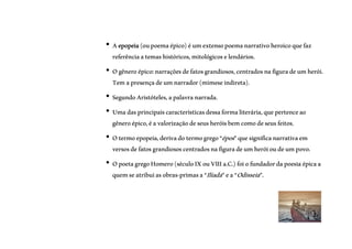 GÊNERO
ÉPICO
• Aepopeia(oupoemaépico)éumextensopoemanarrativoheroicoquefaz
referênciaatemashistóricos,mitológicoselendários.
• Ogêneroépico:narraçõesdefatosgrandiosos,centradosnafiguradeumherói.
Temapresençadeumnarrador(mimeseindireta).
• SegundoAristóteles,apalavranarrada.
• Umadasprincipaiscaracterísticasdessaformaliterária,quepertenceao
gêneroépico,éavalorizaçãodeseusheróisbemcomodeseusfeitos.
• Otermoepopeia,derivadotermogrego“épos”quesignificanarrativaem
versosdefatosgrandiososcentradosnafiguradeumheróioudeumpovo.
• OpoetagregoHomero(séculoIXouVIIIa.C.)foiofundadordapoesiaépicaa
quemseatribuiasobras-primasa“Ilíada”ea“Odisseia”.
 