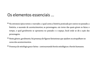 Os elementos essenciais ...
• Naestruturaépicatemos:onarrador,oqualcontaahistóriapraticadaporoutrosnopassado;a
história, a sucessão de acontecimentos; as personagens, em torno das quais giram os fatos; o
tempo, o qual geralmente se apresenta no passado e o espaço, local onde se dá a ação das
personagens.
• Nestegênero,geralmente,hápresençadefigurasfantasiosasqueajudamouatrapalhamno
cursodosacontecimentos.
• Presençademitologiagreco-latina-contracenandoheróismitológicoseheróishumanos.
 