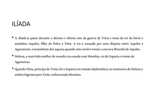ILÍADA
• A Ilíada se passa durante o décimo e último ano da guerra de Tróia e trata da ira do herói e
semideus Aquiles, filho de Peleu e Tétis. A ira é causada por uma disputa entre Aquiles e
Agamenom,comandantedosaqueusquandoesteresolvetomaraescravaBriseidadeAquiles.
• Helena,amaisbelamulherdomundoeracasadacomMenelau,reideEspartaeirmãode
Agamenon.
• QuandoPáris,príncipedeTróia,foiaEspartaemmissãodiplomática,seenamoroudeHelenae
ambosfugiramparaTróia,enfurecendoMenelau.
 