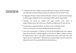 ODISSEIA • AOdisseia,assimcomoaIlíada,éumpoemaelaboradoaolongodeséculosdetradição
oral,tendotidosuaformafixadaporescrito,provavelmentenofimdoséculoVIIIa.C.
• A linguagem homérica combina dialetos diferentes, inclusive com reminiscências antigas
doidiomagrego,resultando,porisso,numalínguaartificial, porémcompreendida.
• Composto em versos era cantado pelo aedo (cantor), como consta na
própriaOdisseia(cantoVIII,versos43-92)etambémnaIlíada(cantoIX,versos187-190).
• OpoemarelataoregressodeOdisseu,(ouUlisses,comoerachamadonomito
romano),heróidaGuerradeTroiaeprotagonistaquedánomeàobra.
• Como está na proposição: é a história do “herói de mil estratagemas que tanto vagueou,
depois de ter destruído a cidadela sagrada de Troia, que viu cidades e conheceu costumes
de muitos homens e que no mar padeceu mil tormentos, quanto lutava pela vida e pelo
regressodosseuscompanheiros”.Odisseulevadezanosparachegaràsuaterranatal, Ítaca,
depoisdaGuerradeTroia,quetambémhaviaduradodezanos.
 