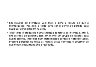 • Em estudos de literatura, vale mais a pena a leitura do que a
memorização. Por isso, o texto deve ser o ponto de partida para
qualquer aprendizagem na área.
• Todo texto é produzido numa situação concreta de interação, isto é,
um escritor, ao produzir, tem em mente um grupo de leitores para
quem escreve, inseridos num determinado contexto histórico-social.
Procure perceber no texto as marcas desse contexto e observar de
que modo a obra trans-cria a realidade.
 