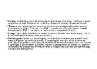 Enredo: é a trama, o que está envolvido na trama que precisa ser resolvido, e a sua
resolução, ou seja, todo enredo tem início, desenvolvimento, clímax e desfecho;
Tempo: é um determinado momento em que as personagens vivenciam as suas
experiências e ações. Pode ser cronológico (um dia, um mês, dois anos – enredo
linear) ou psicológico (memória de quem narra – enredo não-linear);
Espaço: lugar onde as ações acontecem e se desenvolvem. Ambiente: espaço social
(o espaço interfere na narrativa, ex.: escola);
Personagens: através das personagens, seres fictícios da trama, encadeiam-se os
fatos que geram os conflitos e ações. À personagem principal dá-se o nome de
protagonista e pode ser uma pessoa, animal ou objeto inanimado, como nas fábulas
e apólogos. À personagem que tenta impedir o protagonista de atingir seu objetivo
chamamos de antagonista (eventualmente o antagonista pode ser o próprio espaço
ou o próprio protagonista)
 