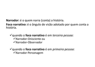 Narrador: é o quem narra (conta) a história.
Foco narrativo: é o ângulo de visão adotado por quem conta a
história.
quando o foco narrativo é em terceira pessoa:
Narrador-Onisciente ou
Narrador-Observador
quando o foco narrativo é em primeira pessoa:
Narrador-Personagem
 