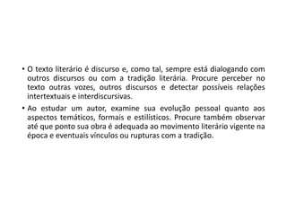 • O texto literário é discurso e, como tal, sempre está dialogando com
outros discursos ou com a tradição literária. Procure perceber no
texto outras vozes, outros discursos e detectar possíveis relações
intertextuais e interdiscursivas.
• Ao estudar um autor, examine sua evolução pessoal quanto aos
aspectos temáticos, formais e estilísticos. Procure também observar
até que ponto sua obra é adequada ao movimento literário vigente na
época e eventuais vínculos ou rupturas com a tradição.
 