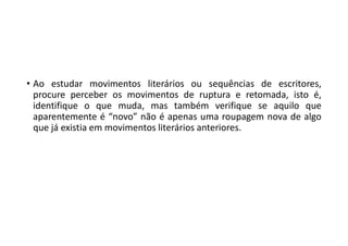 • Ao estudar movimentos literários ou sequências de escritores,
procure perceber os movimentos de ruptura e retomada, isto é,
identifique o que muda, mas também verifique se aquilo que
aparentemente é “novo” não é apenas uma roupagem nova de algo
que já existia em movimentos literários anteriores.
 