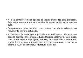 • Não se contente em ler apenas os textos analisados pelo professor.
Faça você mesmo a leitura e análise de outros textos sugeridos em
aula.
• Complemente seus estudos com leitura de obras relativas ao
movimento literário estudado.
• A literatura de uma época passada não está morta. Ela está em
diálogo permanente com a produção literária posterior e, além disso,
com outras artes e linguagens. Por isso, relacione tudo o que lê nos
textos literários com o mundo que nos cerca: a música, o cinema, o
teatro, a TV, os quadrinhos, a literatura atual, etc.
 