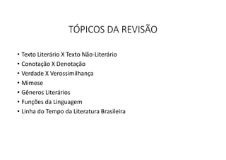 TÓPICOS DA REVISÃO
• Texto Literário X Texto Não-Literário
• Conotação X Denotação
• Verdade X Verossimilhança
• Mimese
• Gêneros Literários
• Funções da Linguagem
• Linha do Tempo da Literatura Brasileira
 