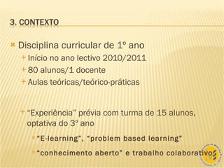 Disciplina curricular de 1º ano Início no ano lectivo 2010/2011 80 alunos/1 docente Aulas teóricas/teórico-práticas “ Experiência” prévia com turma de 15 alunos, optativa do 3º ano “ E-learning”, “problem based learning” “ conhecimento aberto” e trabalho colaborativo 