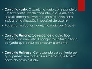 • Conjunto vazio: O conjunto vazio corresponde a
um tipo particular de conjunto, já que ele não
possui elementos. Esse conjunto é usado para
indicar uma situação impossível de ocorrer.
• Podemos indicar um conjunto vazio por {} ou 
• Conjunto Unitário: Corresponde a outro tipo
especial de conjunto. O conjunto unitário é todo
conjunto que possui apenas um elemento.
• Conjunto Universo: Corresponde ao conjunto ao
qual pertencem todos os elementos que fazem
parte do nosso estudo.
 