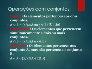 Operações com conjuntos:
• União: Os elementos pertences aos dois
conjuntos.
• A  B = {x/xA ou x  B} (União)
• Intersecção: Os elementos que pertencem
simultaneamente a dois ou mais
conjuntos.
• A  B = {x/xA e x  B}
• Diferença: Os elementos pertences aos
conjunto A, mas não pertence ao conjunto
B.
• A - B = {x/xA e xB}
 