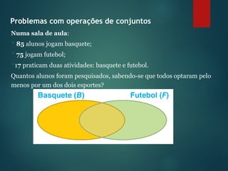 Problemas com operações de conjuntos
Numa sala de aula:
 85 alunos jogam basquete;
 75 jogam futebol;
17 praticam duas atividades: basquete e futebol.
Quantos alunos foram pesquisados, sabendo-se que todos optaram pelo
menos por um dos dois esportes?
 