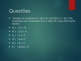 Questões
 1)Dados os conjuntos A = {0;1}, B = {0;2;3} e C = {0;1;2;3},
classifique em verdadeiro (V) ou falso (F) cada afirmação
abaixo:
 a) ( ) A B
⊂
 b) ( ) {1} A
⊂
 c) ( ) A C
⊂
 d) ( ) B C
⊄
 e) ( ) B C
⊂
 f) ( ) {0;2}  B
 