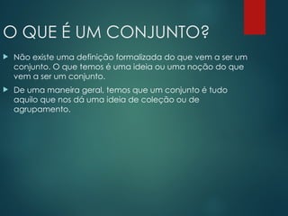 O QUE É UM CONJUNTO?
 Não existe uma definição formalizada do que vem a ser um
conjunto. O que temos é uma ideia ou uma noção do que
vem a ser um conjunto.
 De uma maneira geral, temos que um conjunto é tudo
aquilo que nos dá uma ideia de coleção ou de
agrupamento.
 