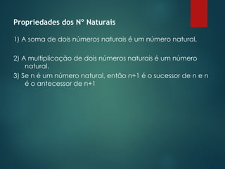 Propriedades dos Nº Naturais
1) A soma de dois números naturais é um número natural.
2) A multiplicação de dois números naturais é um número
natural.
3) Se n é um número natural, então n+1 é o sucessor de n e n
é o antecessor de n+1
 