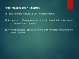 Propriedades dos Nº Inteiros
1) Todo número natural é um número inteiro.
2) A soma e a diferença entre dois números inteiros resulta em
um outro número inteiro.
3) A multiplicação (produto) entre dois números inteiros é um
número inteiro.
 