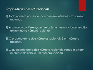 Propriedades dos Nº Racionais
1) Todo número natural e todo número inteiro é um número
racional.
2) A soma ou a diferença entre dois números racionais resulta
em um outro número racional.
3) O produto entre dois números racionais é um número
racional.
4) O quociente entre dois número racionais, sendo o divisor
diferente de zero, é um número racional.
 