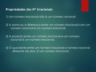 Propriedades dos Nº Irracionais
1) Um número irracional não é um número racional.
2) A soma ou a diferença entre um número irracional com um
número racional é um número irracional.
3) A produto entre um número irracional e um número
racional é um número irracional.
4) O quociente entre um número irracional e número racional
, diferente de zero, é um número irracional.
 