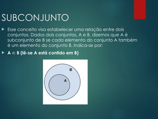 SUBCONJUNTO
 Esse conceito visa estabelecer uma relação entre dois
conjuntos. Dados dois conjuntos, A e B, dizemos que A é
subconjunto de B se cada elemento do conjunto A também
é um elemento do conjunto B. Indica-se por:
 A  B (lê-se A está contido em B)
 