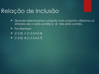 Relação de Inclusão
 Quando relacionamos conjunto com conjunto utilizamos os
símbolos de está contido e não está contido .
⊂ ⊄
 Por Exemplo:
 {1,2,3} {1,2,3,4,5,6}
⊂
 {1,2,0} {1,2,3,4,5,7}
⊄
 