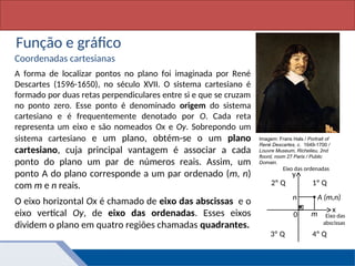 Matemática, 1º Ano, Função: conceito
Função e gráfico
Coordenadas cartesianas
A forma de localizar pontos no plano foi imaginada por René
Descartes (1596-1650), no século XVII. O sistema cartesiano é
formado por duas retas perpendiculares entre si e que se cruzam
no ponto zero. Esse ponto é denominado origem do sistema
cartesiano e é frequentemente denotado por O. Cada reta
representa um eixo e são nomeados Ox e Oy. Sobrepondo um
sistema cartesiano e um plano, obtém-se o um plano
cartesiano, cuja principal vantagem é associar a cada
ponto do plano um par de números reais. Assim, um
ponto A do plano corresponde a um par ordenado (m, n)
com m e n reais.
O eixo horizontal Ox é chamado de eixo das abscissas e o
eixo vertical Oy, de eixo das ordenadas. Esses eixos
dividem o plano em quatro regiões chamadas quadrantes.
Imagem: Frans Hals / Portrait of
René Descartes, c. 1649-1700 /
Louvre Museum, Richelieu, 2nd
floord, room 27 Paris / Public
Domain.
y
x
1º Q
0
Eixo das ordenadas
Eixo das
abscissas
2º Q
3º Q 4º Q
m
n A (m,n)
 