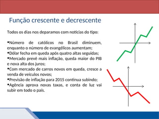 Matemática, 1º Ano, Função: conceito
Todos os dias nos deparamos com notícias do tipo:
•Número de católicos no Brasil diminuem,
enquanto o número de evangélicos aumentam;
•Dólar fecha em queda após quatro altas seguidas;
•Mercado prevê mais inflação, queda maior do PIB
e nova alta dos juros;
•Com mercado de carros novos em queda, cresce a
venda de veículos novos;
•Previsão de inflação para 2015 continua subindo;
•Agência aprova novas taxas, e conta de luz vai
subir em todo o país.
Função crescente e decrescente
 