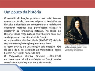 Matemática, 1º Ano, Funçã: conceito
Um pouco da história
O conceito de função, presente nos mais diversos
ramos da ciência, teve sua origem na tentativa de
filósofos e cientistas em compreender a realidade e
encontrar métodos que permitissem estudar e
descrever os fenômenos naturais. Ao longo da
História vários matemáticos contribuíram para que
se chegasse ao conceito atual de função.
Ao matemático alemão Leibniz (1646-1716) atribui-
se a denominação função que usamos hoje.
A representação de uma função pela notação (x)
(lê-se:  de x) foi atribuída ao matemático suíço
Euler (1707-1783), no século XVII.
O Matemático alemão Dirichlet (1805-1859)
escreveu uma primeira definição de função muito
semelhante àquela que usamos atualmente.
Imagem : Christoph Bernhard Francke /
Portrait of Gottfried Leibniz, c. 1700 /
Herzog-Anton-Ulrich-Museum,
Braunschweig / Public Domain.
 