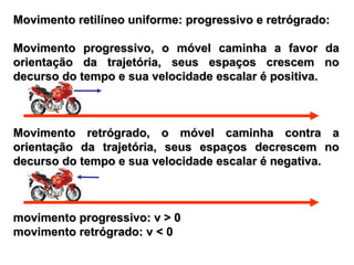Movimento retilíneo uniforme: progressivo e retrógrado:Movimento retilíneo uniforme: progressivo e retrógrado:
Movimento progressivo, o móvel caminha a favor daMovimento progressivo, o móvel caminha a favor da
orientação da trajetória, seus espaços crescem noorientação da trajetória, seus espaços crescem no
decurso do tempo e sua velocidade escalar é positiva.decurso do tempo e sua velocidade escalar é positiva.
Movimento retrógrado, o móvel caminha contra aMovimento retrógrado, o móvel caminha contra a
orientação da trajetória, seus espaços decrescem noorientação da trajetória, seus espaços decrescem no
decurso do tempo e sua velocidade escalar é negativa.decurso do tempo e sua velocidade escalar é negativa.
movimento progressivo: v > 0movimento progressivo: v > 0
movimento retrógrado: v < 0movimento retrógrado: v < 0
 