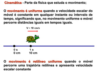 OO movimento é uniformemovimento é uniforme quando a velocidade escalar doquando a velocidade escalar do
móvel é constante em qualquer instante ou intervalo demóvel é constante em qualquer instante ou intervalo de
tempo, significando que, no movimento uniforme o móveltempo, significando que, no movimento uniforme o móvel
percorre distâncias iguais em tempos iguais.percorre distâncias iguais em tempos iguais.
OO movimento é retilíneo uniformemovimento é retilíneo uniforme quando o móvelquando o móvel
percorre uma trajetória retilínea e apresenta velocidadepercorre uma trajetória retilínea e apresenta velocidade
escalar constanteescalar constante
CinemáticaCinemática - Parte da física que estuda o movimento;- Parte da física que estuda o movimento;
 