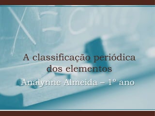 A classificação periódica
dos elementos
Analynne Almeida – 1º ano
 