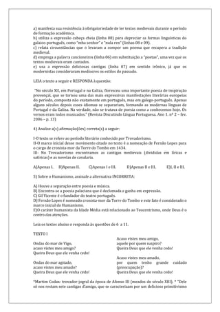 a) manifesta sua resistência à obrigatoriedade de ler textos medievais durante o período
de formação acadêmica.
b) utiliza a expressão cabeça cheia (linha 08) para depreciar as formas linguísticas do
galaico-português, como “mha senhor” e “nula ren” (linhas 08 e 09).
c) relata circunstâncias que o levaram a compor um poema que recupera a tradição
medieval.
d) emprega a palavra cancioneiros (linha 06) em substituição a “poetas”, uma vez que os
textos medievais eram cantados.
e) usa a expressão deliciosas cantigas (linha 07) em sentido irônico, já que os
modernistas consideraram medíocres os estilos do passado.
LEIA o texto a seguir e RESPONDA à questão:
“No século XII, em Portugal e na Galiza, floresceu uma importante poesia de inspiração
provençal, que se tornou uma das mais expressivas manifestações literárias europeias
do período, composta não exatamente em português, mas em galego-português. Apenas
alguns séculos depois esses idiomas se separariam, formando as modernas línguas de
Portugal e da Galiza. Na verdade, não se tratava de poesia como a conhecemos hoje. Os
versos eram todos musicados.” (Revista Discutindo Língua Portuguesa. Ano 1. nº 2 – fev.
2006 – p. 13)
4) Analise a(s) afirmação(ões) correta(s) a seguir:
I-O texto se refere ao período literário conhecido por Trovadorismo.
II-O marco inicial desse movimento citado no texto é a nomeação de Fernão Lopes para
o cargo de cronista-mor da Torre do Tombo em 1434.
III- No Trovadorismo encontramos as cantigas medievais (divididas em líricas e
satíricas) e as novelas de cavalaria.
A)Apenas I. B)Apenas II. C)Apenas I e III. D)Apenas II e III. E)I, II e III.
5) Sobre o Humanismo, assinale a alternativa INCORRETA:
A) Houve a separação entre poesia e música.
B) Encontra-se a poesia palaciana que é declamada e ganha em expressão.
C) Gil Vicente é o fundador do teatro português.
D) Fernão Lopes é nomeado cronista-mor da Torre do Tombo e este fato é considerado o
marco inicial do Humanismo.
E)O caráter humanista da Idade Média está relacionado ao Teocentrismo, onde Deus é o
centro das atenções.
Leia os textos abaixo e responda às questões de 6 a 11.
TEXTO I
Ondas do mar de Vigo,
acaso vistes meu amigo?
Queira Deus que ele venha cedo!
Ondas do mar agitado,
acaso vistes meu amado?
Queira Deus que ele venha cedo!
Acaso vistes meu amigo,
aquele por quem suspiro?
Queira Deus que ele venha cedo!
Acaso vistes meu amado,
por quem tenho grande cuidado
(preocupação)?
Queira Deus que ele venha cedo!
*Martim Codax: trovador-jogral da época de Afonso III (meados do século XIII). * “Dele
só nos restam sete cantigas d’amigo, que se caracterizam por um delicioso primitivismo
 