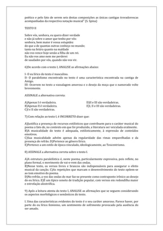 poético e pelo fato de serem seis destas composições as únicas cantigas trovadorescas
acompanhadas da respectiva notação musical” (S. Spina)
TEXTO II
Sobre vós, senhora, eu quero dizer verdade
e não já sobre o amor que tenho por vós:
senhora, bem maior é vossa estupidez
do que a de quantas outras conheço no mundo;
tanto na feiúra quanto na maldade
não vos vence hoje senão a filha de um rei.
Eu não vos amo nem me perderei
de saudades por vós, quando não vos vir.
6)De acordo com o texto I, ANALISE as afirmações abaixo:
I- O eu lírico do texto é masculino.
II- O paralelismo encontrado no texto é uma característica encontrada na cantiga de
Amigo.
III- Ocorrem no texto a vassalagem amorosa e o desejo da moça que o namorado volte
brevemente.
ASSINALE a alternativa correta:
A)Apenas I é verdadeira.
B)Apenas II é verdadeira.
C)I e II são verdadeiras.
D)II e III são verdadeiras.
E)I, II e III são verdadeiras.
7) Com relação ao texto I, é INCORRETO dizer que:
A)Justifica a presença de recursos estilísticos que contribuem para o caráter musical do
poema o fato de, no contexto em que foi produzido, a literatura ser veiculada oralmente.
B)A musicalidade do texto é adequada, estilisticamente, à expressão de conteúdos
emotivos.
C)Sua musicalidade advém apenas da regularidade das rimas emparelhadas e da
presença de refrão. D)Pertence ao gênero lírico.
E)Pertence a um estilo de época vinculado, ideologicamente, ao Teocentrismo.
8) ASSINALE a alternativa correta sobre o texto I.
A)A estrutura paralelística é, neste poema, particularmente expressiva, pois reflete, no
plano formal, o movimento de vai-e-vem das ondas.
B)Nesse texto, os versos livres e brancos são indispensáveis para assegurar o efeito
musical da canção. C)As repetições que marcam o desenvolvimento do texto opõem-se
ao tom emotivo do poema.
D)No refrão, a voz das ondas do mar faz-se presente como contraponto irônico ao desejo
do eu lírico. E)É um típico soneto de tradição popular, com versos em redondilha maior
e estrofação alostrófica.
9) Após a leitura atenta do texto I, ANALISE as afirmações que se seguem considerando
os aspectos morfológicos e semânticos do texto.
I. Uma das características evidentes do texto é o seu caráter amoroso. Parece haver, por
parte do eu lírico feminino, um sentimento de sofrimento provocado pela ausência do
ser amado.
 