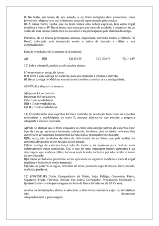 II. No texto, em busca de seu amado, o eu lírico interpela dois elementos: Deus
(elemento religioso) e o mar (elemento natural) representado pelas ondas.
III. A forma verbal venha, que no texto indica uma ordem expressa, tem como vogal
temática a letra a. IV. Nesse texto, cujo tema gira em torno da saudade, a donzela trata as
ondas do mar como confidentes do seu amor e da preocupação pela demora do amigo.
Portanto, ela se revela preocupada, ansiosa, angustiada, sofrendo muito; a fórmula "ai
Deus", reforçada pela interjeição revela o sofrer da donzela e reflete a sua
espiritualidade.
Está(ão) verdadeiro(s) somente o(s) item(ns):
A)I B)II C)I, II e III D)II, III e IV E)I, II e IV
10) Sobre o texto II, analise as afirmações abaixo:
I.O texto é uma cantiga de Amor.
II. O texto é uma cantiga de Escárnio, pois seu conteúdo é irônico e indireto.
III. Nesta cantiga de Maldizer encontramos também a zombaria e a ambiguidade.
ASSINALE a alternativa correta:
A)Apenas I é verdadeira.
B)Apenas II é verdadeira.
C)I e II são verdadeiras.
D)II e III são verdadeiras.
E)I, II e III são verdadeiras.
11) Considerando seus aspectos formais, contexto de produção, bem como os aspectos
semânticos e morfológicos do texto II, marque alternativa que contém a resposta
adequada à analise realizada.
A)Pode-se afirmar que o texto enquadra-se como uma cantiga satírica de escárnio. Esse
tipo de cantiga apresenta interesse, sobretudo, histórico, pois os dados nele contidos
constituem verdadeiros documentos da vida social, principalmente da corte.
B)No texto, são revelados detalhes da vida íntima do eu lírico, que pela análise do
contexto, desgostou-se em relação ao ser amado.
C)Essa cantiga de escárnio lança mão da ironia e do equívoco para realizar mais
indiretamente essas zombarias. Daí, o uso de uma linguagem menos agressiva e da
abordagem que, embora crítica, torna-se mais branda, inclusive por não revelar o nome
do ser criticado.
D)A forma verbal amo, penúltimo verso, apresenta os seguintes morfemas: radical, vogal
temática e desinência modo-temporal.
E)Todas as palavras a seguir, retiradas do texto, possuem vogal temática: dizer, mundo,
maldade, perderei.
12) (FUVEST-SP) Diabo, Companheiro do Diabo, Anjo, Fidalgo, Onzeneiro, Parvo,
Sapateiro, Frade, Florença, Brísida Vaz, Judeu, Corregedor, Procurador, Enforcado e
Quatro Cavaleiros são personagens do Auto da Barca do Inferno, de Gil Vicente.
Analise as informações abaixo e selecione a alternativa incorreta cujas características
não descrevam
adequadamente a personagem.
 