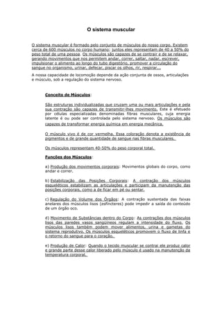 O sistema muscular


O sistema muscular é formado pelo conjunto de músculos do nosso corpo. Existem
cerca de 600 músculos no corpo humano; juntos eles representam de 40 a 50% do
peso total de uma pessoa. Os músculos são capazes de se contrair e de se relaxar,
gerando movimentos que nos permitem andar, correr, saltar, nadar, escrever,
impulsionar o alimento ao longo do tubo digestório, promover a circulação do
sangue no organismo, urinar, defecar, piscar os olhos, rir, respirar...
A nossa capacidade de locomoção depende da ação conjunta de ossos, articulações
e músculo, sob a regulação do sistema nervoso.



      Conceito de Músculos:

      São estruturas individualizadas que cruzam uma ou mais articulações e pela
      sua contração são capazes de transmitir-lhes movimento. Este é efetuado
      por células especializadas denominadas fibras musculares, cuja energia
      latente é ou pode ser controlada pelo sistema nervoso. Os músculos são
      capazes de transformar energia química em energia mecânica.

      O músculo vivo é de cor vermelha. Essa coloração denota a existência de
      pigmentos e de grande quantidade de sangue nas fibras musculares.

      Os músculos representam 40-50% do peso corporal total.

      Funções dos Músculos:

      a) Produção dos movimentos corporais: Movimentos globais do corpo, como
      andar e correr.

      b) Estabilização das Posições Corporais: A contração dos músculos
      esqueléticos estabilizam as articulações e participam da manutenção das
      posições corporais, como a de ficar em pé ou sentar.

      c) Regulação do Volume dos Órgãos: A contração sustentada das faixas
      anelares dos músculos lisos (esfíncteres) pode impedir a saída do conteúdo
      de um órgão oco.

      d) Movimento de Substâncias dentro do Corpo: As contrações dos músculos
      lisos das paredes vasos sangüíneos regulam a intensidade do fluxo. Os
      músculos lisos também podem mover alimentos, urina e gametas do
      sistema reprodutivo. Os músculos esqueléticos promovem o fluxo de linfa e
      o retorno do sangue para o coração.

      e) Produção de Calor: Quando o tecido muscular se contrai ele produz calor
      e grande parte desse calor liberado pelo músculo é usado na manutenção da
      temperatura corporal.
 