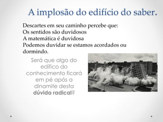 A implosão do edifício do saber. 
Será que algo do edífico do conhecimento ficará em pé após a dinamite desta dúvida radical? 
Descartes em seu caminho percebe que: 
Os sentidos são duvidosos 
A matemática é duvidosa 
Podemos duvidar se estamos acordados ou dormindo.  