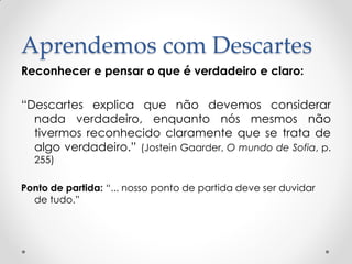 Aprendemos com Descartes 
Reconhecer e pensar o que é verdadeiro e claro: 
“Descartes explica que não devemos considerar nada verdadeiro, enquanto nós mesmos não tivermos reconhecido claramente que se trata de algo verdadeiro.” (Jostein Gaarder, O mundo de Sofia, p. 255) 
Ponto de partida: “... nosso ponto de partida deve ser duvidar de tudo.”  