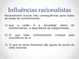 Influências racionalistas 
Racionalismo trouxe três consequências para todas as áreas do conhecimento: 
1)que a razão é a faculdade plena de conhecimento; a descoberta da subjetividade 
2)2) que todo conhecimento começa pela consciência de si 
3)3) que os seres humanos são iguais do ponto de vista racional. 
 