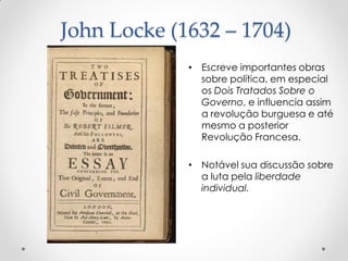 John Locke (1632 – 1704) 
•Escreve importantes obras sobre política, em especial os Dois Tratados Sobre o Governo, e influencia assim a revolução burguesa e até mesmo a posterior Revolução Francesa. 
•Notável sua discussão sobre a luta pela liberdade individual.  