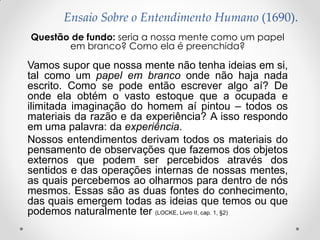 Ensaio Sobre o Entendimento Humano (1690). 
Questão de fundo: seria a nossa mente como um papel em branco? Como ela é preenchida? 
Vamos supor que nossa mente não tenha ideias em si, tal como um papel em branco onde não haja nada escrito. Como se pode então escrever algo aí? De onde ela obtém o vasto estoque que a ocupada e ilimitada imaginação do homem aí pintou – todos os materiais da razão e da experiência? A isso respondo em uma palavra: da experiência. 
Nossos entendimentos derivam todos os materiais do pensamento de observações que fazemos dos objetos externos que podem ser percebidos através dos sentidos e das operações internas de nossas mentes, as quais percebemos ao olharmos para dentro de nós mesmos. Essas são as duas fontes do conhecimento, das quais emergem todas as ideias que temos ou que podemos naturalmente ter (LOCKE, Livro II, cap. 1, §2) 
 