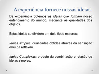 A experiência fornece nossas ideias. 
Da experiência obtemos as ideias que formam nosso entendimento do mundo, mediante as qualidades dos objetos. 
Estas ideias se dividem em dois tipos maiores: 
Ideias simples: qualidades obtidas através da sensação e/ou da reflexão. 
Ideias Complexas: produto da combinação e relação de ideias simples.  