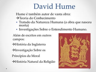 David Hume 
Hume é também autor de vasta obra: 
Teoria do Conhecimento 
Tratado da Natureza Humana (a obra que nasceu morta) 
Investigações Sobre o Entendimento Humano. 
Além de escritos em outros campos: 
História da Inglaterra 
Investigação Sobre os Princípios da Moral 
História Natural da Religião  