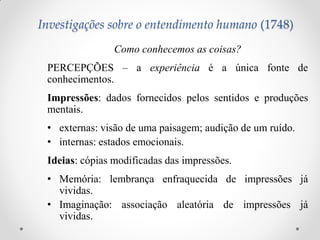 Como conhecemos as coisas? 
PERCEPÇÕES – a experiência é a única fonte de conhecimentos. 
Impressões: dados fornecidos pelos sentidos e produções mentais. 
•externas: visão de uma paisagem; audição de um ruído. 
•internas: estados emocionais. 
Ideias: cópias modificadas das impressões. 
•Memória: lembrança enfraquecida de impressões já vividas. 
•Imaginação: associação aleatória de impressões já vividas. 
Investigações sobre o entendimento humano (1748)  