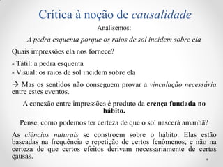 Crítica à noção de causalidade 
Analisemos: 
A pedra esquenta porque os raios de sol incidem sobre ela 
Quais impressões ela nos fornece? 
- Tátil: a pedra esquenta 
- Visual: os raios de sol incidem sobre ela 
 Mas os sentidos não conseguem provar a vinculação necessária entre estes eventos. 
A conexão entre impressões é produto da crença fundada no hábito. 
Pense, como podemos ter certeza de que o sol nascerá amanhã? 
As ciências naturais se constroem sobre o hábito. Elas estão baseadas na frequência e repetição de certos fenômenos, e não na certeza de que certos efeitos derivam necessariamente de certas causas.  