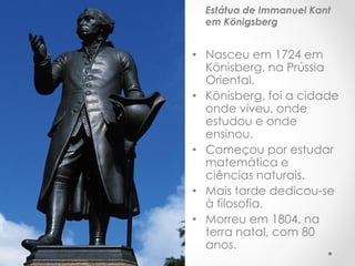 Estátua de Immanuel Kant em Königsberg 
•Nasceu em 1724 em Könisberg, na Prússia Oriental. 
•Könisberg, foi a cidade onde viveu, onde estudou e onde ensinou. 
•Começou por estudar matemática e ciências naturais. 
•Mais tarde dedicou-se à filosofia. 
•Morreu em 1804, na terra natal, com 80 anos.  