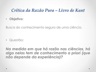 Crítica da Razão Pura – Livro de Kant 
•Objetivo: 
Busca do conhecimento seguro de uma ciência. 
•Questão: 
Na medida em que há razão nas ciências, há algo nelas tem de conhecimento a priori (que não depende da experiência)?  