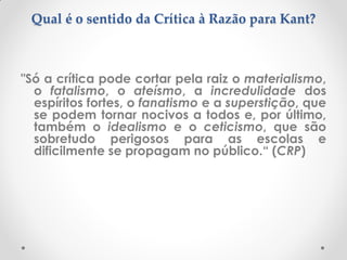Qual é o sentido da Crítica à Razão para Kant? 
"Só a crítica pode cortar pela raiz o materialismo, o fatalismo, o ateísmo, a incredulidade dos espíritos fortes, o fanatismo e a superstição, que se podem tornar nocivos a todos e, por último, também o idealismo e o ceticismo, que são sobretudo perigosos para as escolas e dificilmente se propagam no público.“ (CRP) 
 