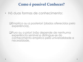 Como é possível Conhecer? 
•Há duas formas de conhecimento: 
Empírico ou a posteriori (dados oferecidos pela experiência). 
Puro ou a priori (não depende de nenhuma experiência sensível e distingue-se do conhecimento empírico pela universalidade e necessidade. 
 
