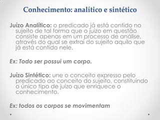 Conhecimento: analítico e sintético 
Juízo Analítico: o predicado já está contido no sujeito de tal forma que o juízo em questão consiste apenas em um processo de análise, através do qual se extrai do sujeito aquilo que já está contido nele. 
Ex: Todo ser possui um corpo. 
Juízo Sintético: une o conceito expresso pelo predicado ao conceito do sujeito, constituindo o único tipo de juízo que enriquece o conhecimento. 
Ex: todos os corpos se movimentam  