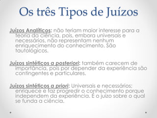 Os três Tipos de Juízos 
Juízos Analíticos: não teriam maior interesse para a teoria da ciência, pois, embora universais e necessários, não representam nenhum enriquecimento do conhecimento. São tautológicos. 
Juízos sintéticos a posteriori: também carecem de importância, pois por depender da experiência são contingentes e particulares. 
Juízos sintéticos a priori: Universais e necessários; enriquece e faz progredir o conhecimento porque independem da experiência. É o juízo sobre o qual se funda a ciência.  