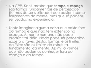 •Na CRP, Kant mostra que tempo e espaço são formas fundamentais de percepção (formas da sensibilidade) que existem como ferramentas da mente, mas que só podem ser usadas na experiência. 
•Tente imaginar alguma coisa que existe fora do tempo e que não tem extensão no espaço. A mente humana não pode produzir tal idéia. Nada pode ser percebido exceto através destas formas, e os limites da física são os limites da estrutura fundamental da mente. Assim, já vemos que não podemos conhecer fora do espaço e do tempo.  